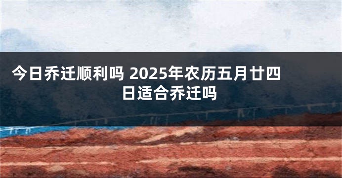 今日乔迁顺利吗 2025年农历五月廿四日适合乔迁吗