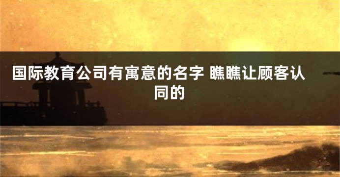 国际教育公司有寓意的名字 瞧瞧让顾客认同的
