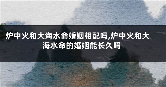 炉中火和大海水命婚姻相配吗,炉中火和大海水命的婚姻能长久吗