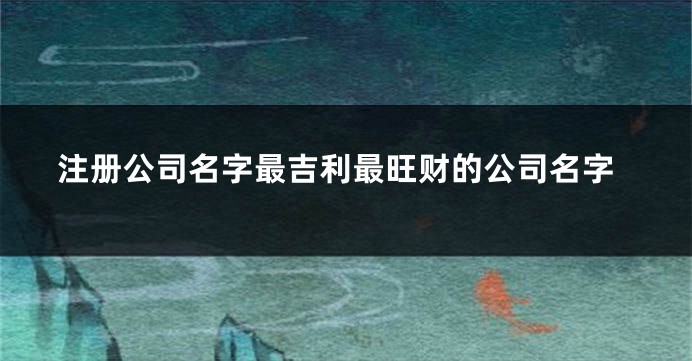 注册公司名字最吉利最旺财的公司名字
