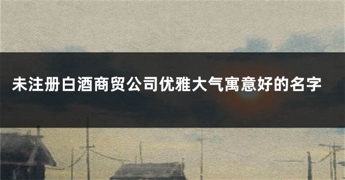 未注册白酒商贸公司优雅大气寓意好的名字