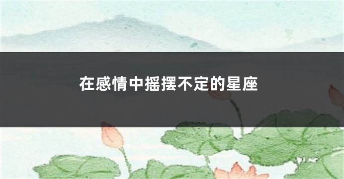 在感情中摇摆不定的星座
