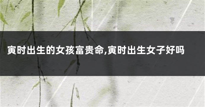 寅时出生的女孩富贵命,寅时出生女子好吗