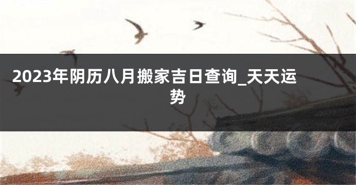 2023年阴历八月搬家吉日查询_天天运势