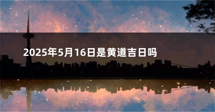 2025年5月16日是黄道吉日吗