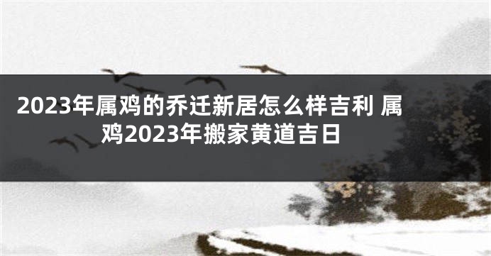 2023年属鸡的乔迁新居怎么样吉利 属鸡2023年搬家黄道吉日