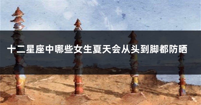 十二星座中哪些女生夏天会从头到脚都防晒