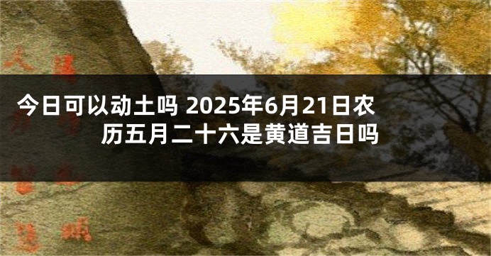 今日可以动土吗 2025年6月21日农历五月二十六是黄道吉日吗