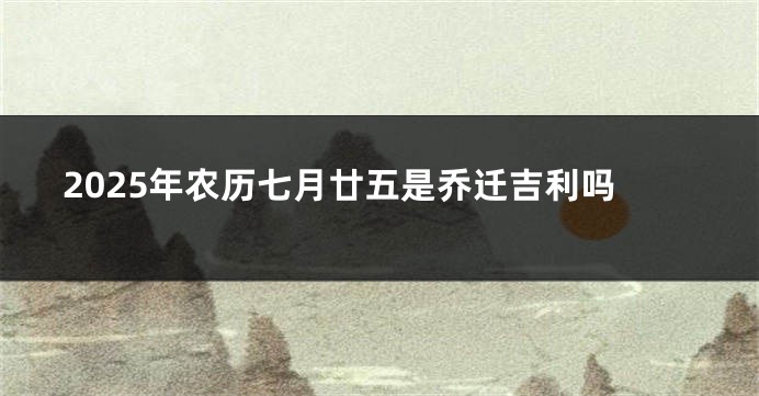 2025年农历七月廿五是乔迁吉利吗