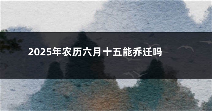 2025年农历六月十五能乔迁吗