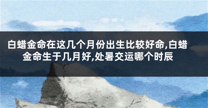 白蜡金命在这几个月份出生比较好命,白蜡金命生于几月好,处暑交运哪个时辰