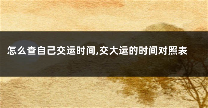 怎么查自己交运时间,交大运的时间对照表