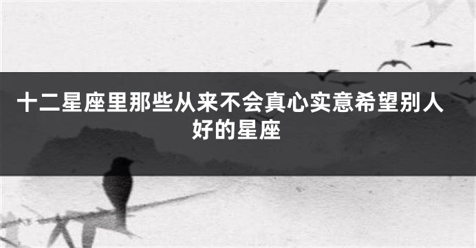 十二星座里那些从来不会真心实意希望别人好的星座