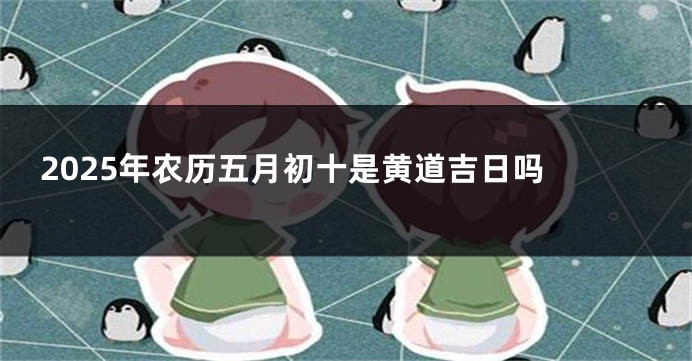 2025年农历五月初十是黄道吉日吗 