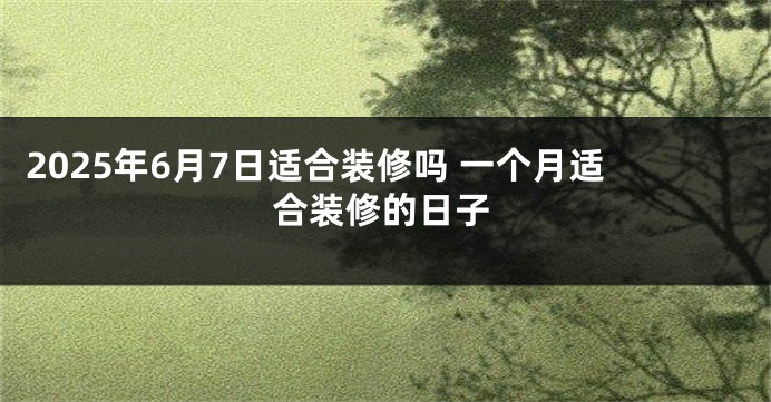 2025年6月7日适合装修吗 一个月适合装修的日子