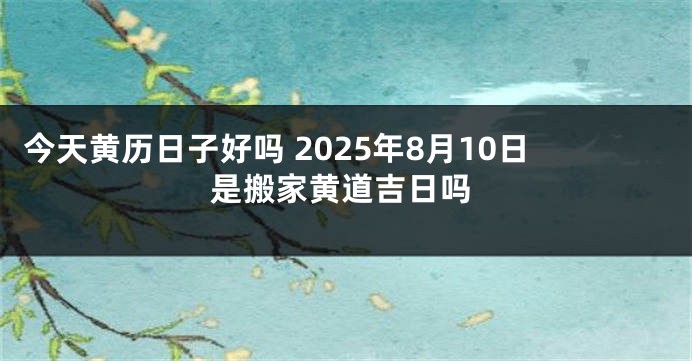 今天黄历日子好吗 2025年8月10日是搬家黄道吉日吗