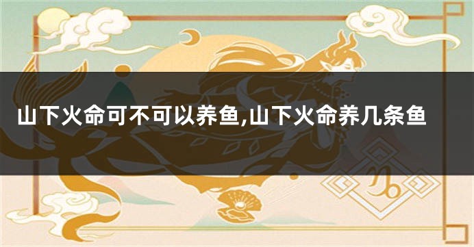 山下火命可不可以养鱼,山下火命养几条鱼