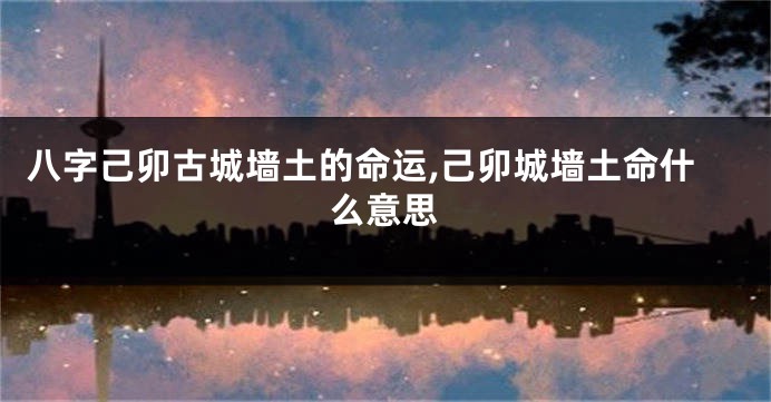 八字己卯古城墙土的命运,己卯城墙土命什么意思