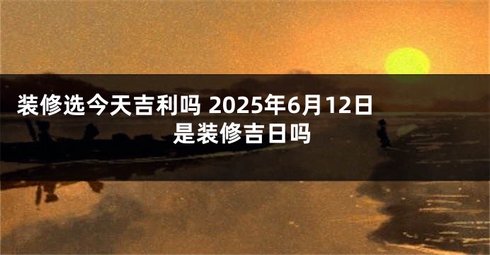 装修选今天吉利吗 2025年6月12日是装修吉日吗