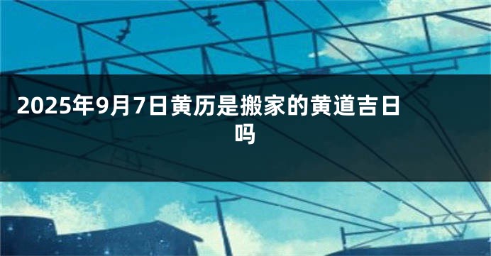 2025年9月7日黄历是搬家的黄道吉日吗