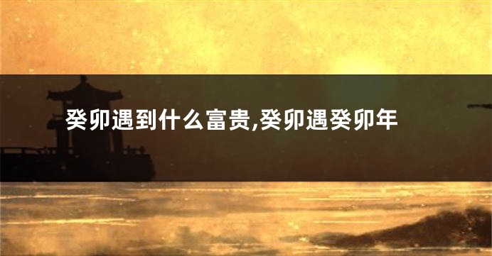 癸卯遇到什么富贵,癸卯遇癸卯年