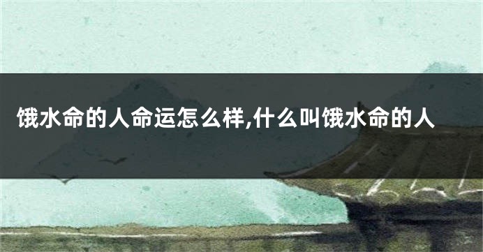 饿水命的人命运怎么样,什么叫饿水命的人