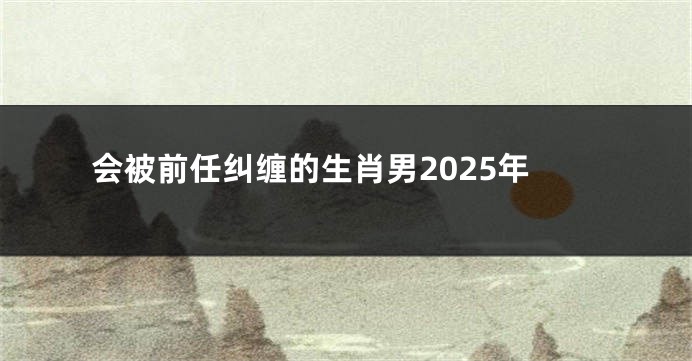 会被前任纠缠的生肖男2025年