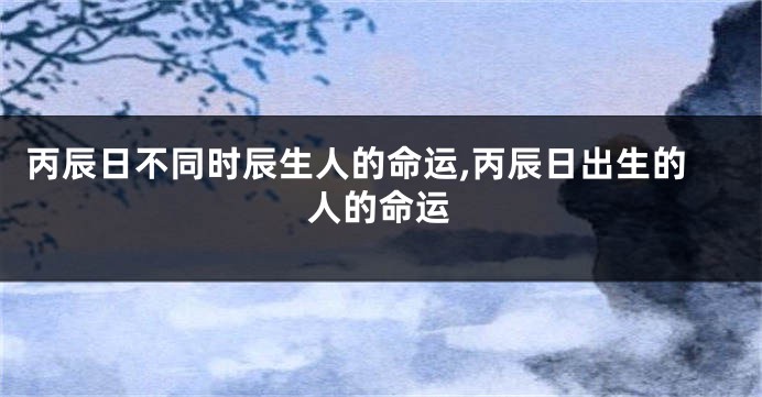 丙辰日不同时辰生人的命运,丙辰日出生的人的命运