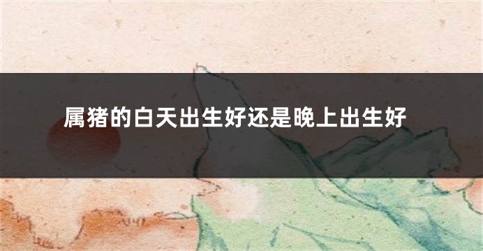 属猪的白天出生好还是晚上出生好