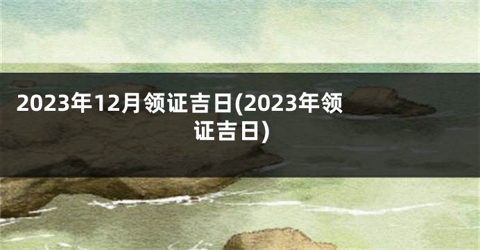 2023年12月领证吉日(2023年领证吉日)