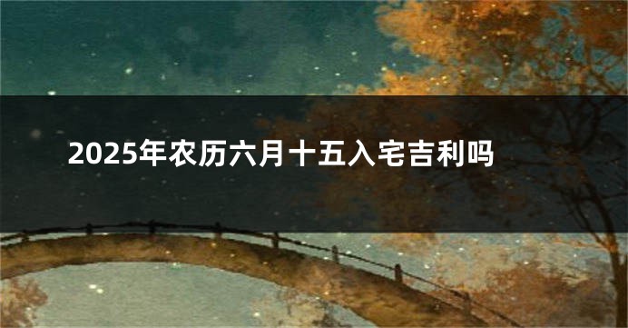 2025年农历六月十五入宅吉利吗