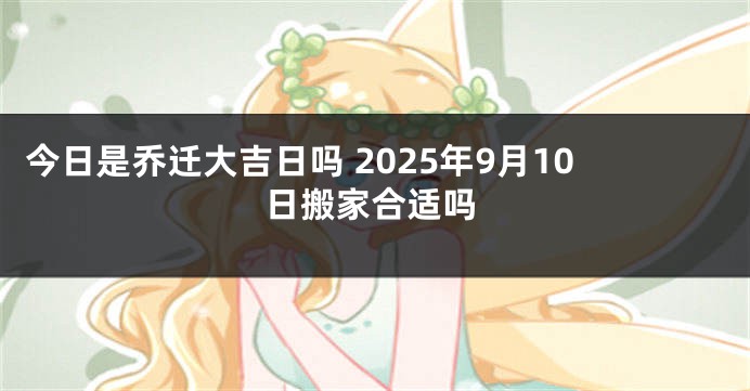 今日是乔迁大吉日吗 2025年9月10日搬家合适吗
