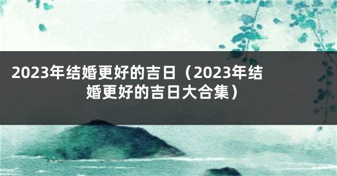 2023年结婚更好的吉日（2023年结婚更好的吉日大合集）