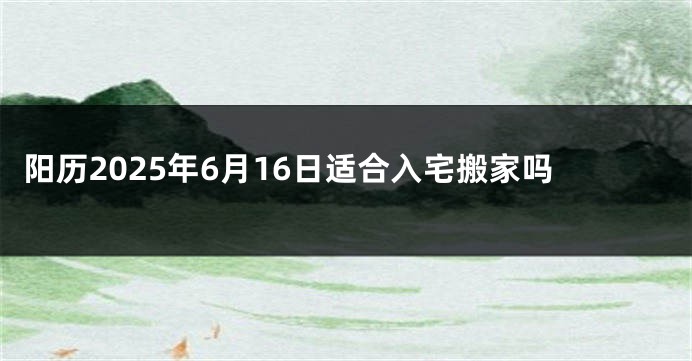 阳历2025年6月16日适合入宅搬家吗