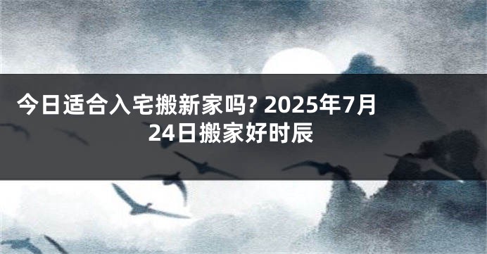 今日适合入宅搬新家吗? 2025年7月24日搬家好时辰