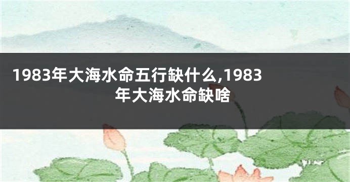 1983年大海水命五行缺什么,1983年大海水命缺啥