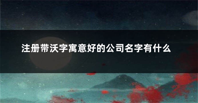 注册带沃字寓意好的公司名字有什么
