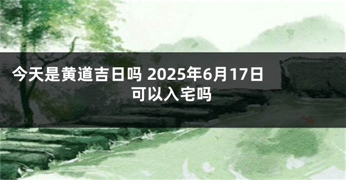 今天是黄道吉日吗 2025年6月17日可以入宅吗