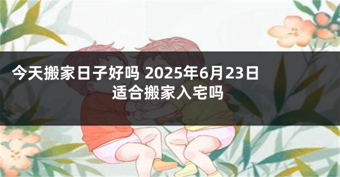 今天搬家日子好吗 2025年6月23日适合搬家入宅吗