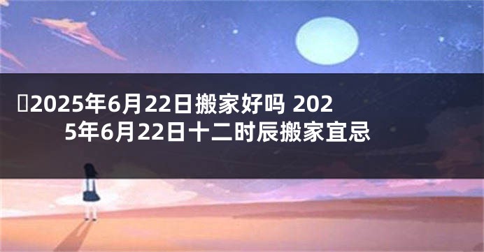 ​2025年6月22日搬家好吗 2025年6月22日十二时辰搬家宜忌