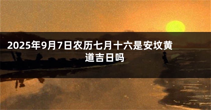 2025年9月7日农历七月十六是安坟黄道吉日吗