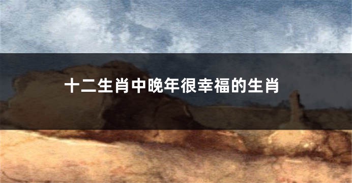 十二生肖中晚年很幸福的生肖