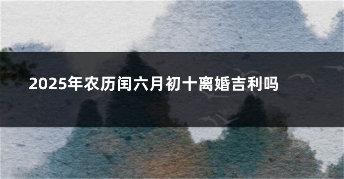 2025年农历闰六月初十离婚吉利吗