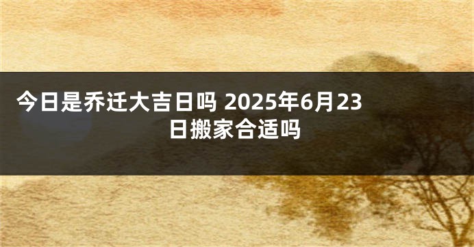 今日是乔迁大吉日吗 2025年6月23日搬家合适吗