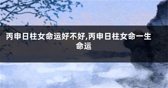 丙申日柱女命运好不好,丙申日柱女命一生命运