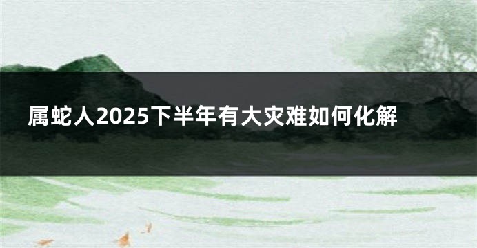 属蛇人2025下半年有大灾难如何化解