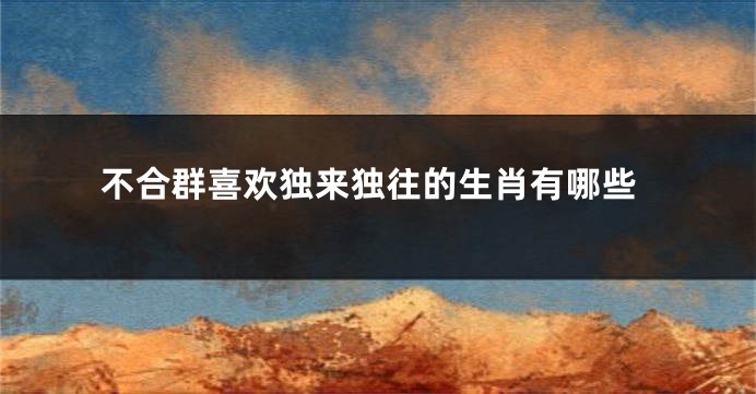 不合群喜欢独来独往的生肖有哪些