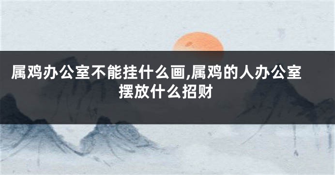 属鸡办公室不能挂什么画,属鸡的人办公室摆放什么招财