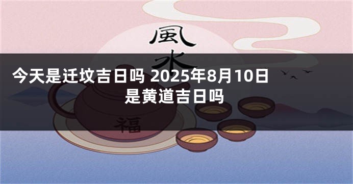 今天是迁坟吉日吗 2025年8月10日是黄道吉日吗