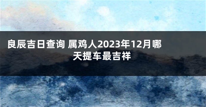良辰吉日查询 属鸡人2023年12月哪天提车最吉祥